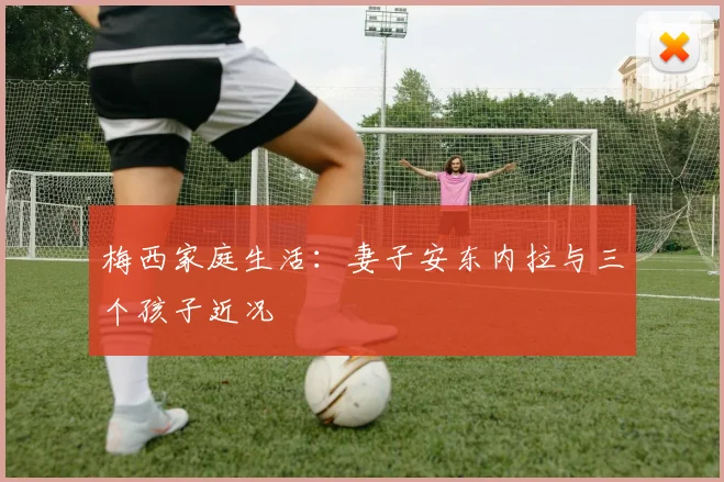 梅西家庭生活：妻子安东内拉与三个孩子近况