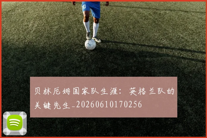 贝林厄姆国家队生涯：英格兰队的关键先生_20260610170256