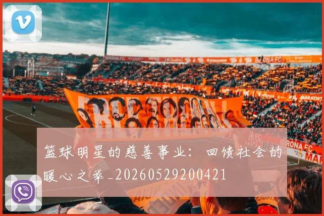 篮球明星的慈善事业：回馈社会的暖心之举_20260529200421