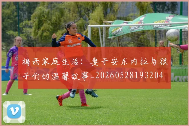 梅西家庭生活:妻子安东内拉与孩子们的温馨故事_20260528193204