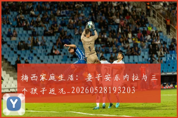 梅西家庭生活:妻子安东内拉与三个孩子近况_20260528193203