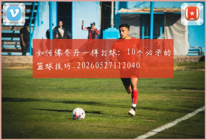 如何像乔丹一样打球:10个必学的篮球技巧_20260527112040