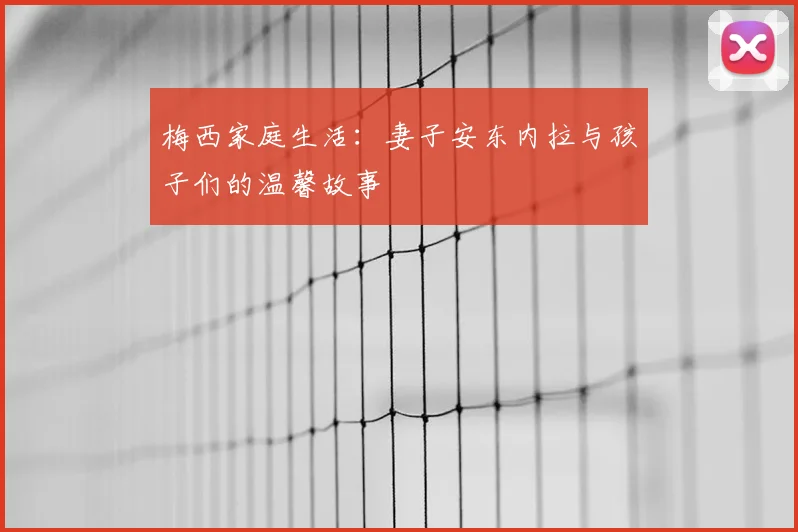 梅西家庭生活:妻子安东内拉与孩子们的温馨故事