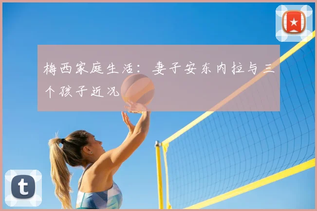 梅西家庭生活:妻子安东内拉与三个孩子近况