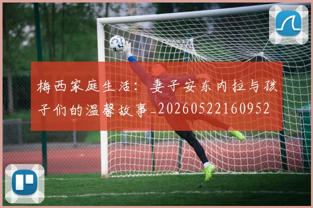 梅西家庭生活：妻子安东内拉与孩子们的温馨故事_20260522160952