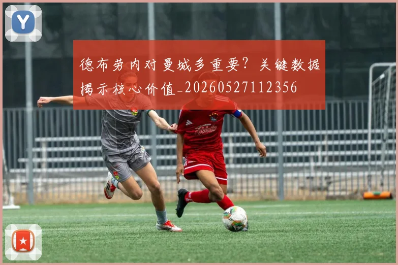 德布劳内对曼城多重要？关键数据揭示核心价值_20260527112356