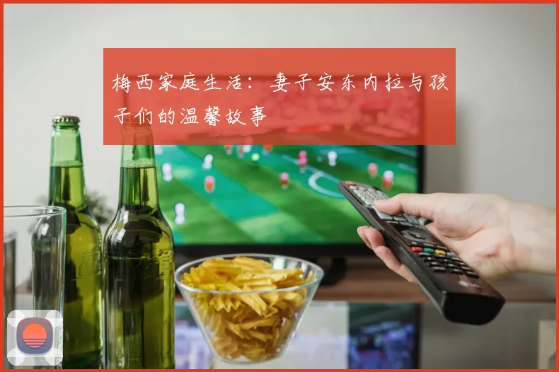 梅西家庭生活:妻子安东内拉与孩子们的温馨故事