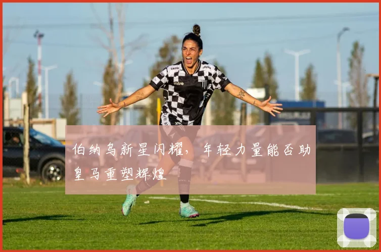 伯纳乌新星闪耀,年轻力量能否助皇马重塑辉煌