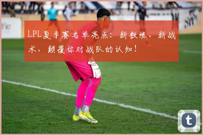 LPL夏季赛名单亮点：新教练、新战术，颠覆你对战队的认知！