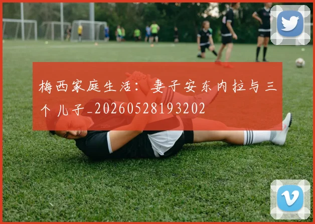 梅西家庭生活:妻子安东内拉与三个儿子_20260528193202