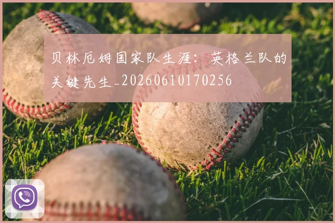 贝林厄姆国家队生涯：英格兰队的关键先生_20260610170256